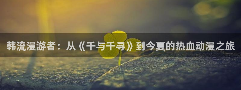 风车动漫_专注动漫的更新时间：韩流漫游者：从《千与千寻》到今夏的热血动漫之旅